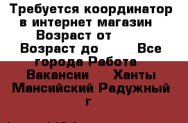 Требуется координатор в интернет-магазин › Возраст от ­ 20 › Возраст до ­ 40 - Все города Работа » Вакансии   . Ханты-Мансийский,Радужный г.